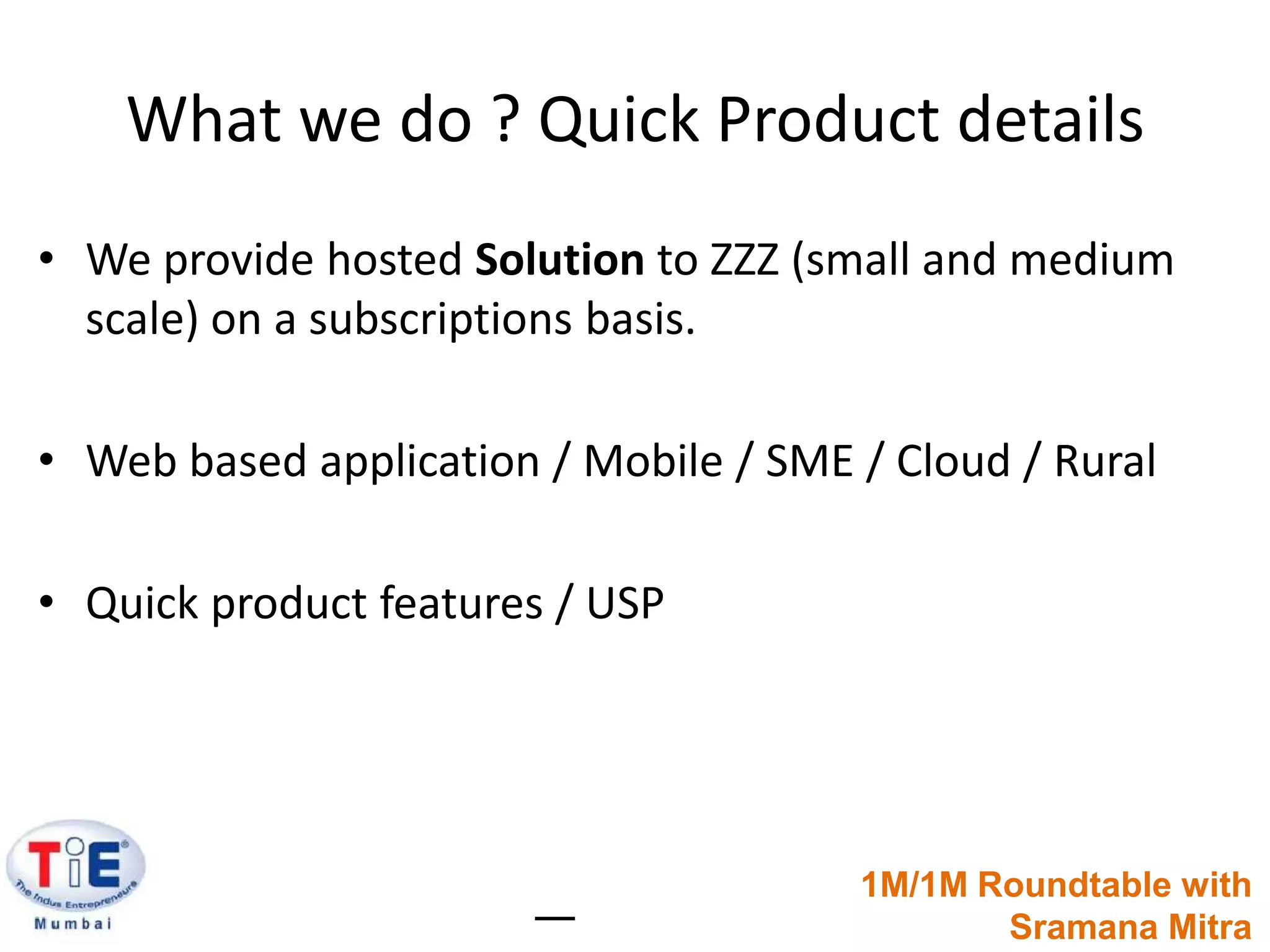What we do ? Quick Product detailsWe provide hosted Solution to ZZZ (small and medium scale) on a subscriptions basis.Web based application / Mobile / SME / Cloud / RuralQuick product features / USP1M/1M Roundtable withSramanaMitra