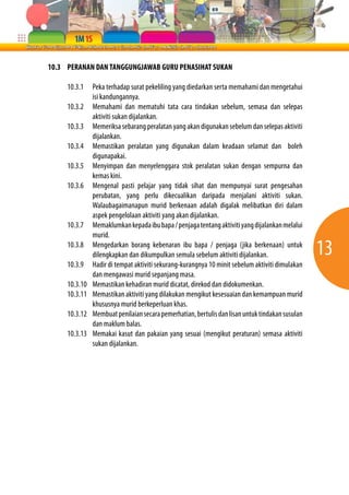 13 
10.3 PERANAN DAN TANGGUNGJAWAB GURU PENASIHAT SUKAN 
10.3.1 Peka terhadap surat pekeliling yang diedarkan serta memahami dan mengetahui 
isi kandungannya. 
10.3.2 Memahami dan mematuhi tata cara tindakan sebelum, semasa dan selepas 
aktiviti sukan dijalankan. 
10.3.3 Memeriksa sebarang peralatan yang akan digunakan sebelum dan selepas aktiviti 
dijalankan. 
10.3.4 Memastikan peralatan yang digunakan dalam keadaan selamat dan boleh 
digunapakai. 
10.3.5 Menyimpan dan menyelenggara stok peralatan sukan dengan sempurna dan 
kemas kini. 
10.3.6 Mengenal pasti pelajar yang tidak sihat dan mempunyai surat pengesahan 
perubatan, yang perlu dikecualikan daripada menjalani aktiviti sukan. 
Walaubagaimanapun murid berkenaan adalah digalak melibatkan diri dalam 
aspek pengelolaan aktiviti yang akan dijalankan. 
10.3.7 Memaklumkan kepada ibu bapa / penjaga tentang aktiviti yang dijalankan melalui 
murid. 
10.3.8 Mengedarkan borang kebenaran ibu bapa / penjaga (jika berkenaan) untuk 
dilengkapkan dan dikumpulkan semula sebelum aktiviti dijalankan. 
10.3.9 Hadir di tempat aktiviti sekurang-kurangnya 10 minit sebelum aktiviti dimulakan 
dan mengawasi murid sepanjang masa. 
10.3.10 Memastikan kehadiran murid dicatat, direkod dan didokumenkan. 
10.3.11 Memastikan aktiviti yang dilakukan mengikut kesesuaian dan kemampuan murid 
khususnya murid berkeperluan khas. 
10.3.12 Membuat penilaian secara pemerhatian, bertulis dan lisan untuk tindakan susulan 
dan maklum balas. 
10.3.13 Memakai kasut dan pakaian yang sesuai (mengikut peraturan) semasa aktiviti 
sukan dijalankan. 
 