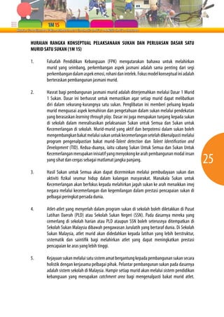 25 
HURAIAN RANGKA KONSEPTUAL PELAKSANAAN SUKAN DAN PERLUASAN DASAR SATU 
MURID SATU SUKAN (1M 1S) 
1. Falsafah Pendidikan Kebangsaan (FPK) mengutarakan bahawa untuk melahirkan 
murid yang seimbang, perkembangan aspek jasmani adalah sama penting dari segi 
perkembangan dalam aspek emosi, rohani dan intelek. Fokus model konseptual ini adalah 
berteraskan pembangunan jasmani murid. 
2. Hasrat bagi pembangunan jasmani murid adalah diterjemahkan melalui Dasar 1 Murid 
1 Sukan. Dasar ini berhasrat untuk memastikan agar setiap murid dapat melibatkan 
diri dalam sekurang-kurangnya satu sukan. Penglibatan ini memberi peluang kepada 
murid menguasai aspek kemahiran dan pengetahuan dalam sukan melalui pendekatan 
yang berasaskan learning through play. Dasar ini juga merupakan tunjang kepada sukan 
di sekolah dalam merealisasikan pelaksanaan Sukan untuk Semua dan Sukan untuk 
Kecemerlangan di sekolah. Murid-murid yang aktif dan berpotensi dalam sukan boleh 
mengembangkan bakat melalui sukan untuk kecemerlangan setelah dikenalpasti melalui 
program pengenalpastian bakat murid-Talent detection dan Talent Identification and 
Development (TID). Kedua-duanya, iaitu cabang Sukan Untuk Semua dan Sukan Untuk 
Kecemerlangan merupakan inisiatif yang menyokong ke arah pembangunan modal insan 
yang sihat dan cergas sebagai matlamat jangka panjang. 
3. Hasil Sukan untuk Semua akan dapat dicerminkan melalui pembudayaan sukan dan 
aktiviti fizikal seumur hidup dalam kalangan masyarakat. Manakala Sukan untuk 
Kecemerlangan akan berfokus kepada melahirkan jaguh sukan ke arah menaikkan imej 
negara melalui kecemerlangan dan kegemilangan dalam prestasi pencapaian sukan di 
pelbagai peringkat persada dunia. 
4. Atlet-atlet yang menyerlah dalam program sukan di sekolah boleh diletakkan di Pusat 
Latihan Daerah (PLD) atau Sekolah Sukan Negeri (SSN). Pada dasarnya mereka yang 
cemerlang di sekolah harian atau PLD ataupun SSN boleh seterusnya ditempatkan di 
Sekolah Sukan Malaysia dibawah pengawasan Jurulatih yang bertaraf dunia. Di Sekolah 
Sukan Malaysia, atlet murid akan didedahkan kepada latihan yang lebih berstruktur, 
sistematik dan saintifik bagi melahirkan atlet yang dapat meningkatkan prestasi 
pencapaian ke aras yang lebih tinggi. 
5. Kejayaan sukan melalui satu sistem amat bergantung kepada pembangunan sukan secara 
holistik dengan kerjasama pelbagai pihak. Pelantar pembangunan sukan pada dasarnya 
adalah sistem sekolah di Malaysia. Hampir setiap murid akan melalui sistem pendidikan 
kebangsaan yang merupakan catchment area bagi mengenalpasti bakat murid atlet. 
 