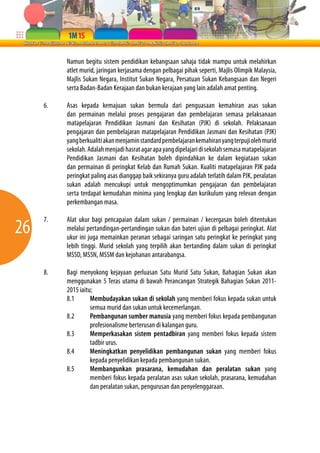 26 
Namun begitu sistem pendidikan kebangsaan sahaja tidak mampu untuk melahirkan 
atlet murid, jaringan kerjasama dengan pelbagai pihak seperti, Majlis Olimpik Malaysia, 
Majlis Sukan Negara, Institut Sukan Negara, Persatuan Sukan Kebangsaan dan Negeri 
serta Badan-Badan Kerajaan dan bukan kerajaan yang lain adalah amat penting. 
6. Asas kepada kemajuan sukan bermula dari penguasaan kemahiran asas sukan 
dan permainan melalui proses pengajaran dan pembelajaran semasa pelaksanaan 
matapelajaran Pendidikan Jasmani dan Kesihatan (PJK) di sekolah. Pelaksanaan 
pengajaran dan pembelajaran matapelajaran Pendidikan Jasmani dan Kesihatan (PJK) 
yang berkualiti akan menjamin standard pembelajaran kemahiran yang terpuji oleh murid 
sekolah. Adalah menjadi hasrat agar apa yang dipelajari di sekolah semasa matapelajaran 
Pendidikan Jasmani dan Kesihatan boleh dipindahkan ke dalam kegiataan sukan 
dan permainan di peringkat Kelab dan Rumah Sukan. Kualiti matapelajaran PJK pada 
peringkat paling asas dianggap baik sekiranya guru adalah terlatih dalam PJK, peralatan 
sukan adalah mencukupi untuk mengoptimumkan pengajaran dan pembelajaran 
serta terdapat kemudahan minima yang lengkap dan kurikulum yang relevan dengan 
perkembangan masa. 
7. Alat ukur bagi pencapaian dalam sukan / permainan / kecergasan boleh ditentukan 
melalui pertandingan-pertandingan sukan dan bateri ujian di pelbagai peringkat. Alat 
ukur ini juga memainkan peranan sebagai saringan satu peringkat ke peringkat yang 
lebih tinggi. Murid sekolah yang terpilih akan bertanding dalam sukan di peringkat 
MSSD, MSSN, MSSM dan kejohanan antarabangsa. 
8. Bagi menyokong kejayaan perluasan Satu Murid Satu Sukan, Bahagian Sukan akan 
menggunakan 5 Teras utama di bawah Perancangan Strategik Bahagian Sukan 2011- 
2015 iaitu; 
8.1 Membudayakan sukan di sekolah yang memberi fokus kepada sukan untuk 
semua murid dan sukan untuk kecemerlangan. 
8.2 Pembangunan sumber manusia yang memberi fokus kepada pembangunan 
profesionalisme berterusan di kalangan guru. 
8.3 Memperkasakan sistem pentadbiran yang memberi fokus kepada sistem 
tadbir urus. 
8.4 Meningkatkan penyelidikan pembangunan sukan yang memberi fokus 
kepada penyelidikan kepada pembangunan sukan. 
8.5 Membangunkan prasarana, kemudahan dan peralatan sukan yang 
memberi fokus kepada peralatan asas sukan sekolah, prasarana, kemudahan 
dan peralatan sukan, pengurusan dan penyelenggaraan. 
 