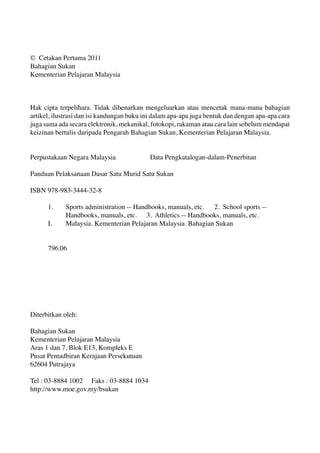 © Cetakan Pertama 2011 
Bahagian Sukan 
Kementerian Pelajaran Malaysia 
Hak cipta terpelihara. Tidak dibenarkan mengeluarkan atau mencetak mana-mana bahagian 
artikel, ilustrasi dan isi kandungan buku ini dalam apa-apa juga bentuk dan dengan apa-apa cara 
juga sama ada secara elektronik, mekanikal, fotokopi, rakaman atau cara lain sebelum mendapat 
keizinan bertulis daripada Pengarah Bahagian Sukan, Kementerian Pelajaran Malaysia. 
Perpustakaan Negara Malaysia Data Pengkatalogan-dalam-Penerbitan 
Panduan Pelaksanaan Dasar Satu Murid Satu Sukan 
ISBN 978-983-3444-32-8 
1. Sports administration -- Handbooks, manuals, etc. 2. School sports -- 
Handbooks, manuals, etc. 3. Athletics -- Handbooks, manuals, etc. 
I. Malaysia. Kementerian Pelajaran Malaysia. Bahagian Sukan 
796.06 
Diterbitkan oleh: 
Bahagian Sukan 
Kementerian Pelajaran Malaysia 
Aras 1 dan 7, Blok E13, Kompleks E 
Pusat Pentadbiran Kerajaan Persekutuan 
62604 Putrajaya 
Tel : 03-8884 1002 Faks : 03-8884 1034 
http://www.moe.gov.my/bsukan 
 
