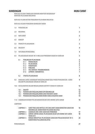 KANDUNGAN MUKA SURAT 
KATA ALU-ALUAN TIMBALAN PERDANA MENTERI MERANGKAP 
MENTERI PELAJARAN MALAYSIA 
KATA ALU-ALUAN KETUA PENGARAH PELAJARAN MALAYSIA 
KATA ALU-ALUAN PENGARAH BAHAGIAN SUKAN 
1.0 PENGENALAN 
2.0 RASIONAL 
3.0 MATLAMAT 
4.0 KONSEP 
5.0 PRINSIP PELAKSANAAN 
6.0 OBJEKTIF 
7.0 TAFSIRAN OPERASIONAL 
8.0 PELAKSANAAN DASAR 1M 1S MELALUI PROGRAM SUKAN DI SEKOLAH 
8.1 PENGURUSAN PELAKSANAAN 
8.1.1 PERANCANGAN 
8.1.2 PELAKSANAAN 
8.1.3 PEMANTAUAN 
8.1.4 PENILAIAN 
8.1.5 POST MORTEM / PENAMBAHBAIKAN 
8.1.6 LAPORAN / DOKUMENTASI 
8.2 STRATEGI PELAKSANAAN 
9.0 HURAIAN CARTA CADANGAN TANGGUNGJAWAB BAGI PIHAK PENGURUSAN / GURU 
DALAM PELAKSANAAN SUKAN DI SEKOLAH 
10.0 KESELAMATAN DALAM MENJALANKAN AKTIVITI SUKAN DI SEKOLAH 
10.1 OBJEKTIF 
10.2 PERANAN DAN TANGGUNGJAWAB GPK KOKURIKULUM 
10.3 PERANAN DAN TANGGUNGJAWAB GURU PENASIHAT SUKAN 
10.4 PERANAN DAN TANGGUNGJAWAB MURID SEMASA KEGIATAN SUKAN 
11.0 CADANGAN KAEDAH PELAKSANAAN DASAR SATU MURID SATU SUKAN 
LAMPIRAN 
LAMPIRAN 1: SURAT PEKELILING IKHTISAS (SPI) DAN SURAT SIARAN BERKAITAN SUKAN DAN 
KOKURIKULUM, KEMENTERIAN PELAJARAN MALAYSIA 
LAMPIRAN 2: CADANGAN JENIS-JENIS SUKAN DAN PERMAINAN 
LAMPIRAN 3: CONTOH-CONTOH JADUAL PELAKSANAAN DASAR SATU MURID SATU SUKAN 
TAHUN 2011 
LAMPIRAN 4: RANGKA KONSEPTUAL PELAKSANAAN SUKAN DAN PERLUASAN DASAR 1M 1S 
KEMENTERIAN PELAJARAN MALAYSIA 
PENGHARGAAN 
1 
2 
2 
3 
3 
4 
4 
5 
6667777 
8 
9 
12 
12 
12 
13 
14 
14 
16 
17 
18 
24 
27 
 