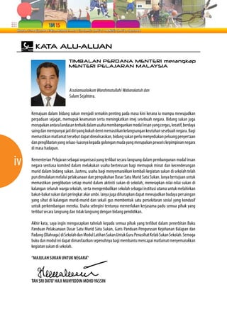 iv 
KATA ALU-ALUAN 
TIMBALAN PERDANA MENTERI merangkap 
MENTERI PELAJARAN MALAYSIA 
Assalamualaikum Warahmatullahi Wabarakatuh dan 
Salam Sejahtera. 
Kemajuan dalam bidang sukan menjadi semakin penting pada masa kini kerana ia mampu mewujudkan 
perpaduan sejagat, memupuk keamanan serta meningkatkan imej sesebuah negara. Bidang sukan juga 
merupakan antara landasan terbaik dalam usaha membangunkan modal insan yang cergas, kreatif, berdaya 
saing dan mempunyai jati diri yang kukuh demi memastikan kelangsungan keutuhan sesebuah negara. Bagi 
memastikan matlamat tersebut dapat direalisasikan, bidang sukan perlu menyediakan peluang penyertaan 
dan penglibatan yang seluas-luasnya kepada golongan muda yang merupakan pewaris kepimpinan negara 
di masa hadapan. 
Kementerian Pelajaran sebagai organisasi yang terlibat secara langsung dalam pembangunan modal insan 
negara sentiasa komited dalam melakukan usaha berterusan bagi memupuk minat dan kecenderungan 
murid dalam bidang sukan. Justeru, usaha bagi menyemarakkan kembali kegiatan sukan di sekolah telah 
pun dimulakan melalui pelaksanaan dan pengukuhan Dasar Satu Murid Satu Sukan. Ianya bertujuan untuk 
memastikan penglibatan setiap murid dalam aktiviti sukan di sekolah, menerapkan nilai-nilai sukan di 
kalangan seluruh warga sekolah, serta mengembalikan sekolah sebagai institusi utama untuk melahirkan 
bakat-bakat sukan dari peringkat akar umbi. Ianya juga diharapkan dapat mewujudkan budaya persaingan 
yang sihat di kalangan murid-murid dan sekali gus membentuk satu persekitaran sosial yang kondusif 
untuk perkembangan mereka. Usaha sebegini tentunya memerlukan kerjasama padu semua pihak yang 
terlibat secara langsung dan tidak langsung dengan bidang pendidikan. 
Akhir kata, saya ingin mengucapkan tahniah kepada semua pihak yang terlibat dalam penerbitan Buku 
Panduan Pelaksanaan Dasar Satu Murid Satu Sukan, Garis Panduan Pengurusan Kejohanan Balapan dan 
Padang (Olahraga) di Sekolah dan Modul Latihan Sukan Untuk Guru Penasihat Kelab Sukan Sekolah. Semoga 
buku dan modul ini dapat dimanfaatkan sepenuhnya bagi membantu mencapai matlamat menyemarakkan 
kegiatan sukan di sekolah. 
“MAJULAH SUKAN UNTUK NEGARA” 
TAN SRI DATO’ HAJI MUHYIDDIN MOHD YASSIN 
 