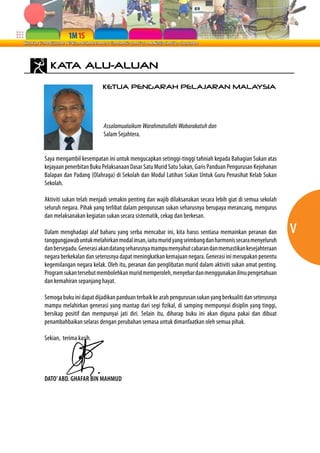 v 
KATA ALU-ALUAN 
KETUA PENGARAH PELAJARAN MALAYSIA 
Assalamualaikum Warahmatullahi Wabarakatuh dan 
Salam Sejahtera. 
Saya mengambil kesempatan ini untuk mengucapkan setinggi-tinggi tahniah kepada Bahagian Sukan atas 
kejayaan penerbitan Buku Pelaksanaan Dasar Satu Murid Satu Sukan, Garis Panduan Pengurusan Kejohanan 
Balapan dan Padang (Olahraga) di Sekolah dan Modul Latihan Sukan Untuk Guru Penasihat Kelab Sukan 
Sekolah. 
Aktiviti sukan telah menjadi semakin penting dan wajib dilaksanakan secara lebih giat di semua sekolah 
seluruh negara. Pihak yang terlibat dalam pengurusan sukan seharusnya berupaya merancang, mengurus 
dan melaksanakan kegiatan sukan secara sistematik, cekap dan berkesan. 
Dalam menghadapi alaf baharu yang serba mencabar ini, kita harus sentiasa memainkan peranan dan 
tanggungjawab untuk melahirkan modal insan, iaitu murid yang seimbang dan harmonis secara menyeluruh 
dan bersepadu. Generasi akan datang seharusnya mampu menyahut cabaran dan memastikan kesejahteraan 
negara berkekalan dan seterusnya dapat meningkatkan kemajuan negara. Generasi ini merupakan penentu 
kegemilangan negara kelak. Oleh itu, peranan dan penglibatan murid dalam aktiviti sukan amat penting. 
Program sukan tersebut membolehkan murid memperoleh, menyebar dan menggunakan ilmu pengetahuan 
dan kemahiran sepanjang hayat. 
Semoga buku ini dapat dijadikan panduan terbaik ke arah pengurusan sukan yang berkualiti dan seterusnya 
mampu melahirkan generasi yang mantap dari segi fizikal, di samping mempunyai disiplin yang tinggi, 
bersikap positif dan mempunyai jati diri. Selain itu, diharap buku ini akan diguna pakai dan dibuat 
penambahbaikan selaras dengan perubahan semasa untuk dimanfaatkan oleh semua pihak. 
Sekian, terima kasih. 
DATO’ ABD. GHAFAR BIN MAHMUD 
 