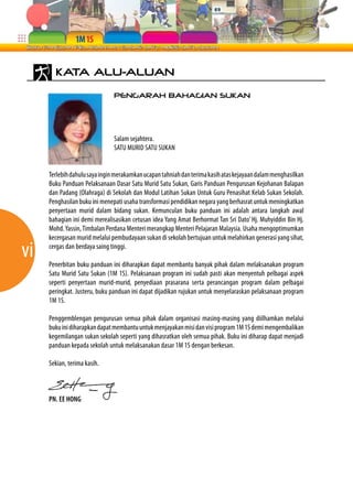 vi 
KATA ALU-ALUAN 
PENGARAH BAHAGIAN SUKAN 
Salam sejahtera. 
SATU MURID SATU SUKAN 
Terlebih dahulu saya ingin merakamkan ucapan tahniah dan terima kasih atas kejayaan dalam menghasilkan 
Buku Panduan Pelaksanaan Dasar Satu Murid Satu Sukan, Garis Panduan Pengurusan Kejohanan Balapan 
dan Padang (Olahraga) di Sekolah dan Modul Latihan Sukan Untuk Guru Penasihat Kelab Sukan Sekolah. 
Penghasilan buku ini menepati usaha transformasi pendidikan negara yang berhasrat untuk meningkatkan 
penyertaan murid dalam bidang sukan. Kemunculan buku panduan ini adalah antara langkah awal 
bahagian ini demi merealisasikan cetusan idea Yang Amat Berhormat Tan Sri Dato’ Hj. Muhyiddin Bin Hj. 
Mohd. Yassin, Timbalan Perdana Menteri merangkap Menteri Pelajaran Malaysia. Usaha mengoptimumkan 
kecergasan murid melalui pembudayaan sukan di sekolah bertujuan untuk melahirkan generasi yang sihat, 
cergas dan berdaya saing tinggi. 
Penerbitan buku panduan ini diharapkan dapat membantu banyak pihak dalam melaksanakan program 
Satu Murid Satu Sukan (1M 1S). Pelaksanaan program ini sudah pasti akan menyentuh pelbagai aspek 
seperti penyertaan murid-murid, penyediaan prasarana serta perancangan program dalam pelbagai 
peringkat. Justeru, buku panduan ini dapat dijadikan rujukan untuk menyelaraskan pelaksanaan program 
1M 1S. 
Penggemblengan pengurusan semua pihak dalam organisasi masing-masing yang diilhamkan melalui 
buku ini diharapkan dapat membantu untuk menjayakan misi dan visi program 1M 1S demi mengembalikan 
kegemilangan sukan sekolah seperti yang dihasratkan oleh semua pihak. Buku ini diharap dapat menjadi 
panduan kepada sekolah untuk melaksanakan dasar 1M 1S dengan berkesan. 
Sekian, terima kasih. 
PN. EE HONG 
 