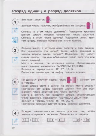 Разряд единиц и разряд десятков
Это один десяток:
I
tЗапиши число палочек, изображённых на рисунке:
у
Сколько в этом числе десятков? Подчеркни красным
цветом цифру, которая обозначает число десятков.
Сколько в этом числе единиц? Подчеркни синим цве­
том цифру, которая обозначает число единиц.
Запиши число, в котором один десяток и пять единиц.
Как называется это число? Какая цифра занимает в
записи первое место справа? Подчеркни эту цифру
синим цветом. Что она обозначает: число десятков или
число единиц?
Место в записи, где находится цифра, обозначающая
число единиц, называется РАЗРЯДОМ ЕДИНИЦ.
Запиши в тетрадь числа: 12, 17, 10, 5.
Подчеркни синим цветом цифру разряда единиц.
© По данному рисунку назови число Н£:1111 и запиши его
в тетрадь.
Какая цифра стоит в записи на втором месте справа?
Подчеркни эту цифру красным цветом. Что она обо­
значает: число десятков или число единиц?
Место в записи, где находится цифра, обозначающая
число десятков, называется РАЗРЯДОМ ДЕСЯТКОВ.
Запиши в тетрадь числа: 15, 19, 20, 6.
Подчеркни красным цветом цифру разряда десятков.
Каждую математическую запись дополни так, чтобы
записи получились верными. Запиши их в тетрадь.
1 < 1 2 1 1 0 > 1
22
 
