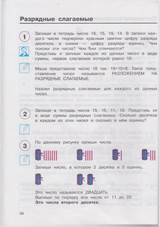 Разрядные слагаемые
Запиши в тетрадь числа 18, 15, 19, 14. В записи каж­
дого числа подчеркни красным цветом цифру разряда
десятков, а синим — цифру разряда единиц. Чем
похожи эти числа? Чем ''они отличаются?
Представь и запиши каждое из данных чисел в виде
суммы, первое слагаемое которой равно 10.
Маша представила число 18 так: 18=10+8. Такое пред­
ставление чисел называется РАЗЛОЖЕНИЕМ НА
РАЗРЯДНЫЕ СЛАГАЕМЫЕ.
Назови разрядные слагаемые для каждого из данных
чисел.
Запиши в тетрадь числа 15, 16, 11, 10. Представь их
в виде суммы разрядных слагаемых. Сколько десятков
в каждом из этих чисел и сколько в нём единиц?
Запиши число, в котором 2 десятка и 0 единиц.
Это число называется ДВАДЦАТЬ.
Выпиши по порядку все числа от 11 до 20.
Это числа второго десятка.
24
 