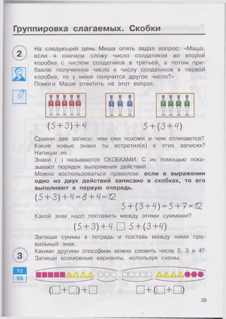 Группировка слагаемых. Скобки
На следующий день Миша опять задал вопрос: «Маша,
если я сначала сложу число солдатиков во второй
коробке с числом солдатиков в третьей, а потом при­
бавлю полученное число к числу солдатиков в первой
коробке, то у меня получится другое число?»
Помоги Маше ответить на этот вопрос.
{5 + 3) + Ч 5+ (3+ Ч)
Сравни две записи: чем они похожи и чем отличаются?
Какие новые знаки ты встретил(а) в этих записях?
Напиши их.
Знаки ( ) называются СКОБКАМИ. С их помощью пока­
зывают порядок выполнения действий.
Можно воспользоваться правилом: если в выражении
одно из двух действий записано в скобках, то его
выполняют в первую очередь.
(5 + 3) + Ч= 8+ Ч=12
5+ (3 + Ч)= 5 + ?=12
Какой знак надо поставить между этими суммами?
(.5+ 3) + Ч □ 5 + (3+Ч)
Запиши суммы в тетрадь и поставь между ними пра­
вильный знак.
Какими другими способами можно сложить числа 5, 3 и 4?
Запиши возможные варианты, используя схемы.
ІЛ Д Д Д ООО □ □ □ □ □ д д д д # # #
39
 