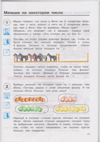 Меньше на некоторое число
3 .
Миша говорит, что если у Вити на 2 солдатика боль­
ше, чем у него, значит, у него на 2 солдатика мень­
ше, чем у Вити. Как ты думаешь, Миша прав?
Объясни, что означает «на 2 меньше». Сравни своё
объяснение с таким: «Это столько же, но без 2».
Поставь на полку справа красные фишки так, чтобы их
было столько же, сколько лошадок. Сними с полки
4 фишки. Запиши в тетради предложение: «Число
фишек меньше числа лошадок на □».
Сколько лошадок нужно отделить, чтобы их число пока­
зывало, на сколько лошадок больше, чем фишек?
Запиши это число. Запиши в тетради предложение:
«Число лошадок больше числа фишек на □».
Д
Выбери рисунок, на котором груш на 1 меньше, чем
яблок. Поставь рядом с этим рисунком фишку. А на
сколько яблок больше, чем этих груш?
Нарисуй в тетради столько кругов, сколько на рисунке
яблок. Затем нарисуй столько квадратов, сколько груш
на выбранном рисунке. Заключи в рамку столько кру­
гов, чтобы их число показывало, на сколько кругов
больше, чем квадратов.
71
 