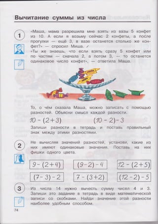 Вычитание суммы из числа
«Маша, мама разрешила мне взять из вазы 5 конфет
из 10. А если я возьму сейчас 2 конфеты, а после
прогулки — ещё 3, в вазе останется столько же кон­
фет?» — спросил Миша. /
«Ты же знаешь, что если взять сразу 5 конфет или
по частям — сначала 2, а потом 3, — то останется
одинаковое число конфет», — ответила Маша.
То, о чём сказала Маша, можно записать с помощью
разностей. Объясни смысл каждой разности.
10 -(2 + 3) (10-2)-3
Запиши разности в тетрадь и поставь правильный
знак между этими разностями.
Не вычисляя значений разностей, установи, какие из
них имеют одинаковые значения. Поставь на них
фишки одного цвета.
9-{2+ 4) (9-2)-Ч 12-(2 + 5)
(7-3)-2 7-(3+2) (12-2)-5
Из числа 14 нужно вычесть сумму чисел 4 и 3.
Запиши это задание в тетрадь в виде математической
записи со скобками. Найди значение этой разности
наиболее удобным способом.
74
 