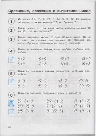 Сравнение, сложение и вычитание чисел
Из чисел 11, 15, 8, 17, 6, 14, 5, 9, 12, 20 выпиши
1 ) те числа, которые меньше 17, но больше 7.
Миша сказал, что он знает число, которое меньше 10
2 ) на 10. Что это за число?
®
Маша задумала число, которое больше числа 10 на
столько, на сколько оно меньше 20. Отгадай это
число. Проверь, правильно ли ты его отгадал(а).
Вычисли значения данных сумм любым удобным спо­
собом.
8+7 6+6 12+7 18+2
5+4 2+8 11+8 16+3
©
Вычисли значения данных разностей удобным спо­
собом.
9-3 17-4 13-7 19-11
8-3 16-2 15-9 20-12
©
Вычисли значения следующих сумм и разностей.
(9-3)+9 {17-6)-2 17-(6+2)
(10-2)-8 7+(9-4) 15-(1+7)
(15-9)-Ч 9+(12-5) 15-(9+4)
86
 