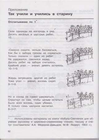Приложение
Так учили и учились в старину
Отсчитывание по 1
/
Сели однажды на изгородь в ряд
Десять весёлых и шустрых ребят.
10.
«Смирно сидите, нельзя баловаться,
Как бы с забора грехом не сорваться».
Только сказали — один из ребят
Не удержался, свалился назад.
Десять ребят на заборе считалось,
Крайний упал — значит, девять осталось.
10-1=9.
Жердь затрещала, другой из ребят
Тоже упал — значит, восемь сидят.
9-1=8.
Но и сосед не сумел удержаться,
Спрыгнул он сам, чтобы целым остаться.
Было всех восемь, один убежал,
Я только семь шалунов насчитал.
8-1=7.
* Использованы материалы из книги «Азбука-Светлячок для об­
учения русскому и церковно-славянскому чтению, письму и счё­
ту» (составители: А.А. Фёдоров-Давыдов, М.Ф. Лидерт, 1903 г.).
92
і
 
