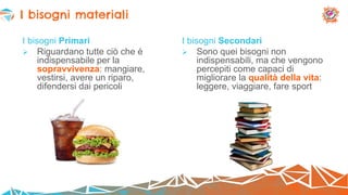 I bisogni Primari
 Riguardano tutte ciò che è
indispensabile per la
sopravvivenza: mangiare,
vestirsi, avere un riparo,
difendersi dai pericoli
I bisogni Secondari
 Sono quei bisogni non
indispensabili, ma che vengono
percepiti come capaci di
migliorare la qualità della vita:
leggere, viaggiare, fare sport
I bisogni materiali
 