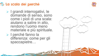  I grandi interrogativi, le
domande di senso, sono
come i pioli di una scala:
aiutano a salire in alto,
rendono l’uomo meno
materiale e più spirituale.
 I perché fanno la
differenza: come per gli
spaccapietre…
La scala dei perché
 