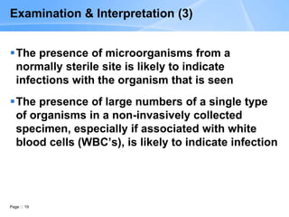 Page 19
Examination & Interpretation (3)
The presence of microorganisms from a
normally sterile site is likely to indicate
infections with the organism that is seen
The presence of large numbers of a single type
of organisms in a non-invasively collected
specimen, especially if associated with white
blood cells (WBC’s), is likely to indicate infection
 