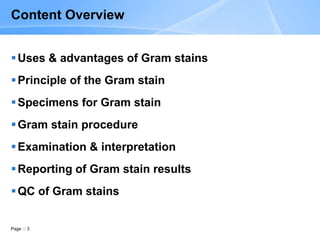 Page 3
Content Overview
Uses & advantages of Gram stains
Principle of the Gram stain
Specimens for Gram stain
Gram stain procedure
Examination & interpretation
Reporting of Gram stain results
QC of Gram stains
 