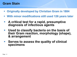 Page 4
 A critical test for a rapid, presumptive
diagnosis of infectious agents
 Used to classify bacteria on the basis of
their Gram reaction, morphology (shape),
& arrangement
 Serves to assess the quality of clinical
specimens
Gram Stain
 Originally developed by Christian Gram in 1884
 With minor modifications still used 126 years later
 