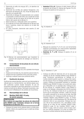 10 1 M 70 es
□ Desmonte el anillo de empuje (67) y el alambre de
bloqueo (51).
□ Desmonte los tornillos de cabeza hexagonal y los
elementos de bloqueo (34, 35), el eje de apoyo de la
bola (6) y el cojinete (99).
□ Desmonte el vástago (5) presionándolo con cuidado
y sacándolo a través del orificio de caudal de la bola
y el orificio del eje de apoyo de la bola de la parte
inferior del cuerpo de la válvula (1).
□ Eleve la bola (3) y colóquela sobre una superficie.
□ Si la válvula en la que está trabajando es del tipo que
tiene 2 asientos, existe otro asiento en el lado del
cuerpo (1).
□ En caso necesario, desmonte este asiento (7) del
cuerpo (1).
4.6 Comprobación de las piezas de una válvula
desmantelada
□ Limpie las piezas desmontadas.
□ Inspeccione el vástago (5) y los cojinetes de empuje
(70).
□ Inspeccione la bola (3) y los asientos para la bola (7).
□ Inspeccione las superficies de la junta del cuerpo.
□ Sustituya cualquier pieza que presente daños.
4.7 Sustitución de piezas
Sustituya las piezas blandas cada vez que desmantele la
válvula para su mantenimiento. Las demás piezas pue-
den sustituirse cuando resulte necesario. El uso de
recambios originales le permitirá garantizar un funciona-
miento correcto de la válvula. Para pedir recambios, véa-
se la Sección 9 (Realización de pedidos de recambios).
4.8 Reensamblaje de la válvula
4.8.1 Medidas DN25-300/1-12 pulg.,
de asiento apoyado
□ Coloque el cuerpo de la válvula sobre su brida para
tubería. Utilice una superficie que no dañe las bridas
para tuberías.
□ Asientos P, S y K: Coloque el retén trasero (63) en
el asiento de la bola (7); véanse las Figuras 19 y 20.
Coloque el asiento en el cuerpo (1).
□ Bloquee los asientos P y K (7) con una herramienta
especial suministrada con instrucciones separadas
(véase la Sección 8, Herramientas).
□ Asientos X, T y M: Coloque el asiento (7) en el
cuerpo (1).
□ Coloque el anillo de retención (51) en la ranura del
vástago (5) de las medidas DN50/2 pulg.-DN300/12
pulg. Introduzca parcialmente el vástago en el
cuerpo desde la parte superior y coloque los cojine-
tes de empuje (70) en el vástago desde el interior del
cuerpo. Coloque el empujador estriado (4, medidas
DN50/2 pulg.-DN300/12 pulg.) en la estría del vásta-
go y bloquéelo con un pasador (50). Coloque el ani-
llo de empuje (4, medidas DN25/1 pulg.-DN40/1,5
pulg.) en el vástago y bloquéelo de la forma ilustrada
en la Fig. 22. Coloque la bola (3) en su posición de
forma que el empujador estriado / anillo de empuje
(4) quede colocado en la ranura de la bola. Atornille
los prisioneros (14). Coloque el anillo de empuje (67,
medidas DN50/2 pulg.-DN300/12 pulg.), la empa-
quetadura (69), el prensaestopas (9) y las placas de
retención (42) en sus posiciones. Coloque las tuer-
cas (18) en los prisioneros (14) y atorníllelos suave-
mente en el caso de las medidas DN50/2 pulg.-
DN300/12 pulg. En las medidas DN25/1 pulg. y
DN40/1,5 pulg., tanto el cuerpo como la tapa cuen-
tan con orificios pasantes y la unión se realiza con
tuercas en ambos extremos de los prisioneros.
Fig. 18. Marcas de posicionamiento que muestran la
posición del conjunto de vástago con relación a
la bola.
PRECAUCIÓN:
Por motivos de seguridad, las placas de retención
(42) DEBEN estar instaladas siempre de la forma
mostrada en la Sección 10.1.
Fig. 19. Asiento S
Fig. 20. Asientos P y K
Fig. 21. Asientos X, T y M
63 7
63 7 63 7
P K
7
 