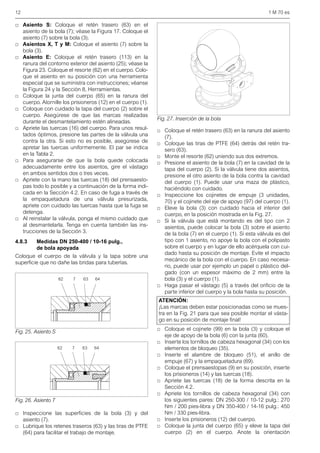 12 1 M 70 es
□ Asiento S: Coloque el retén trasero (63) en el
asiento de la bola (7); véase la Figura 17. Coloque el
asiento (7) sobre la bola (3).
□ Asientos X, T y M: Coloque el asiento (7) sobre la
bola (3).
□ Asiento E: Coloque el retén trasero (113) en la
ranura del contorno exterior del asiento (25); véase la
Figura 23. Coloque el resorte (62) en el cuerpo. Colo-
que el asiento en su posición con una herramienta
especial que se suministra con instrucciones; véanse
la Figura 24 y la Sección 8, Herramientas.
□ Coloque la junta del cuerpo (65) en la ranura del
cuerpo. Atornille los prisioneros (12) en el cuerpo (1).
□ Coloque con cuidado la tapa del cuerpo (2) sobre el
cuerpo. Asegúrese de que las marcas realizadas
durante el desmantelamiento estén alineadas.
□ Apriete las tuercas (16) del cuerpo. Para unos resul-
tados óptimos, presione las partes de la válvula una
contra la otra. Si esto no es posible, asegúrese de
apretar las tuercas uniformemente. El par se indica
en la Tabla 2.
□ Para asegurarse de que la bola quede colocada
adecuadamente entre los asientos, gire el vástago
en ambos sentidos dos o tres veces.
□ Apriete con la mano las tuercas (18) del prensaesto-
pas todo lo posible y a continuación de la forma indi-
cada en la Sección 4.2. En caso de fuga a través de
la empaquetadura de una válvula presurizada,
apriete con cuidado las tuercas hasta que la fuga se
detenga.
□ Al reinstalar la válvula, ponga el mismo cuidado que
al desmantelarla. Tenga en cuenta también las ins-
trucciones de la Sección 3.
4.8.3 Medidas DN 250-400 / 10-16 pulg.,
de bola apoyada
Coloque el cuerpo de la válvula y la tapa sobre una
superficie que no dañe las bridas para tuberías.
□ Inspeccione las superficies de la bola (3) y del
asiento (7).
□ Lubrique los retenes traseros (63) y las tiras de PTFE
(64) para facilitar el trabajo de montaje.
□ Coloque el retén trasero (63) en la ranura del asiento
(7).
□ Coloque las tiras de PTFE (64) detrás del retén tra-
sero (63).
□ Monte el resorte (62) uniendo sus dos extremos.
□ Presione el asiento de la bola (7) en la cavidad de la
tapa del cuerpo (2). Si la válvula tiene dos asientos,
presione el otro asiento de la bola contra la cavidad
del cuerpo (1). Puede usar una maza de plástico,
haciéndolo con cuidado.
□ Inspeccione los cojinetes de empuje (3 unidades,
70) y el cojinete del eje de apoyo (97) del cuerpo (1).
□ Eleve la bola (3) con cuidado hacia el interior del
cuerpo, en la posición mostrada en la Fig. 27.
□ Si la válvula que está montando es del tipo con 2
asientos, puede colocar la bola (3) sobre el asiento
de la bola (7) en el cuerpo (1). Si esta válvula es del
tipo con 1 asiento, no apoye la bola con el polipasto
sobre el cuerpo y en lugar de ello acérquela con cui-
dado hasta su posición de montaje. Evite el impacto
mecánico de la bola con el cuerpo. En caso necesa-
rio, puede usar por ejemplo un papel o plástico del-
gado (con un espesor máximo de 2 mm) entre la
bola (3) y el cuerpo (1).
□ Haga pasar el vástago (5) a través del orificio de la
parte inferior del cuerpo y la bola hasta su posición.
□ Coloque el cojinete (99) en la bola (3) y coloque el
eje de apoyo de la bola (6) con la junta (60).
□ Inserte los tornillos de cabeza hexagonal (34) con los
elementos de bloqueo (35).
□ Inserte el alambre de bloqueo (51), el anillo de
empuje (67) y la empaquetadura (69).
□ Coloque el prensaestopas (9) en su posición, inserte
los prisioneros (14) y las tuercas (18).
□ Apriete las tuercas (18) de la forma descrita en la
Sección 4.2.
□ Apriete los tornillos de cabeza hexagonal (34) con
los siguientes pares: DN 250-300 / 10-12 pulg.: 270
Nm / 200 pies-libra y DN 350-400 / 14-16 pulg.: 450
Nm / 330 pies-libra.
□ Inserte los prisioneros (12) del cuerpo.
□ Coloque la junta del cuerpo (65) y eleve la tapa del
cuerpo (2) en el cuerpo. Anote la orientación
Fig. 25. Asiento S
Fig. 26. Asiento T
62 7 63 64
62 7 63 64
Fig. 27. Inserción de la bola
ATENCIÓN:
¡Las marcas deben estar posicionadas como se mues-
tra en la Fig. 21 para que sea posible montar el vásta-
go en su posición de montaje final!
 