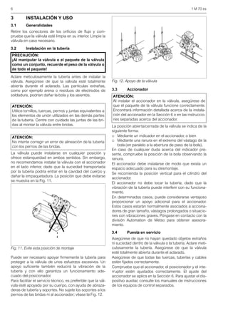 6 1 M 70 es
3 INSTALACIÓN Y USO
3.1 Generalidades
Retire los conectores de los orificios de flujo y com-
pruebe que la válvula esté limpia en su interior. Limpie la
válvula en caso necesario.
3.2 Instalación en la tubería
Aclare meticulosamente la tubería antes de instalar la
válvula. Asegúrese de que la válvula esté totalmente
abierta durante el aclarado. Las partículas extrañas,
como por ejemplo arena o residuos de electrodos de
soldadura, podrían dañar la bola y los asientos.
La válvula puede instalarse en cualquier posición y
ofrece estanqueidad en ambos sentidos. Sin embargo,
no recomendamos instalar la válvula con el accionador
en el lado inferior, dado que la suciedad transportada
por la tubería podría entrar en la cavidad del cuerpo y
dañar la empaquetadura. La posición que debe evitarse
se muestra en la Fig. 11.
Puede ser necesario apoyar firmemente la tubería para
proteger a la válvula de unos esfuerzos excesivos. Un
apoyo suficiente también reducirá la vibración de la
tubería y con ello garantiza un funcionamiento ade-
cuado del posicionador.
Para facilitar el servicio técnico, es preferible que la vál-
vula esté apoyada por su cuerpo, con ayuda de abraza-
deras de tubería y soportes. No sujete los soportes a los
pernos de las bridas ni al accionador; véase la Fig. 12.
3.3 Accionador
La posición abierta/cerrada de la válvula se indica de la
siguiente forma:
□ Mediante un indicador en el accionador, o bien
□ Mediante una ranura en el extremo del vástago de la
bola (en paralelo a la abertura de paso de la bola).
En caso de cualquier duda acerca del indicador pre-
sente, compruebe la posición de la bola observando la
ranura.
El accionador debe instalarse de modo que exista un
espacio adecuado para su desmontaje.
Se recomienda la posición vertical para el cilindro del
accionador.
El accionador no debe tocar la tubería, dado que la
vibración de la tubería puede interferir con su funciona-
miento.
En determinados casos, puede considerarse ventajoso
proporcionar un apoyo adicional para el accionador.
Estos casos estarán normalmente asociados a acciona-
dores de gran tamaño, vástagos prolongados o situacio-
nes con vibraciones graves. Póngase en contacto con la
división Automation de Metso para obtener asesora-
miento.
3.4 Puesta en servicio
Asegúrese de que no hayan quedado objetos extraños
ni suciedad dentro de la válvula o la tubería. Aclare meti-
culosamente la tubería. Asegúrese de que la válvula
esté totalmente abierta durante el aclarado.
Asegúrese de que todas las tuercas, tuberías y cables
estén fijados correctamente.
Compruebe que el accionador, el posicionador y el inte-
rruptor estén ajustados correctamente. El ajuste del
accionador se aplica en la Sección 6. Para ajustar el dis-
positivo auxiliar, consulte los manuales de instrucciones
de los equipos de control separados.
PRECAUCIÓN:
¡Al manipular la válvula o el paquete de la válvula
como un conjunto, recuerde el peso de la válvula o
de todo el paquete!
ATENCIÓN:
Utilice tornillos, tuercas, pernos y juntas equivalentes a
los elementos de unión utilizados en las demás partes
de la tubería. Centre con cuidado las juntas de las bri-
das al montar la válvula entre bridas.
ATENCIÓN:
No intente corregir un error de alineación de la tubería
con los pernos de las bridas.
Fig. 11. Evite esta posición de montaje
Fig. 12. Apoyo de la válvula
ATENCIÓN:
Al instalar el accionador en la válvula, asegúrese de
que el paquete de la válvula funcione correctamente.
Encontrará información detallada acerca de la instala-
ción del accionador en la Sección 6 o en las instruccio-
nes separadas acerca del accionador.
 