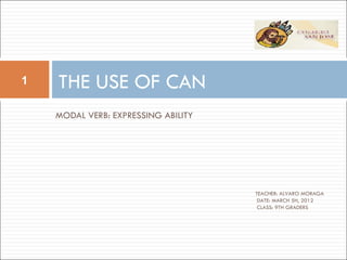1   THE USE OF CAN
    MODAL VERB: EXPRESSING ABILITY




                                     TEACHER: ALVARO MORAGA
                                      DATE: MARCH 5H, 2012
                                      CLASS: 9TH GRADERS
 