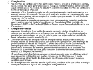 Energia eólica   Os moinhos de ventos são velhos conhecidos nossos, e usam a energia dos ventos, isto é, eólica, não para gerar eletricidade, mas para realizar trabalho, como bombear água e moer grãos. Na Pérsia, no século V, já eram utilizados moinhos de vento para bombear água para irrigação.  A energia eólica é produzida pela transformação da energia cinética dos ventos em energia elétrica. A conversão de energia é realizada através de um aerogerador que consiste num gerador elétrico acoplado a um eixo que gira através da incidência do vento nas pás da turbina.    O Brasil produz e exporta equipamentos para usinas eólicas, mas elas ainda são pouco usadas. Aqui se destacam as Usinas do Camelinho (1MW, em MG), de Mucuripe (1,2MW) e da Prainha (10MW) no Ceará, e a de Fernando de Noronha em Pernambuco  Energia fotovoltaica    A energia fotovoltaica é fornecida de painéis contendo células fotovoltaicas ou solares que sob a incidência do sol geram energia elétrica. A energia gerada pelos painéis é armazenada em bancos de bateria, para que seja usada em período de baixa radiação e durante a noite (fig. 6).  A conversão direta de energia solar em energia elétrica é realizada nas células solares através do efeito fotovoltaico, que consiste na geração de uma diferença de potencial elétrico através da radiação. O efeito fotovoltaico ocorre quando fótons (energia que o sol carrega) incidem sobre átomos (no caso átomos de silício), provocando a emissão de elétrons, gerando corrente elétrica. Este processo não depende da quantidade de calor, pelo contrário, o rendimento da célula solar cai quando sua temperatura aumenta.  O uso de painéis fotovoltaicos para conversão de energia solar em elétrica é viável para pequenas instalações, em regiões remotas ou de difícil acesso. É muito utilizada para a alimentação de dispositivos eletrônicos existentes em foguetes, satélites e astronaves.  No Brasil já é usado, em uma escala significativa, o coletor solar que utiliza a energia solar para aquecer a água e não para gerar energia elétrica.  