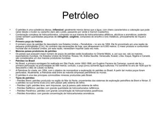 Petróleo O petróleo é uma substância oleosa,  inflamável , geralmente menos densa que a água, com cheiro característico e coloração que pode variar desde o incolor ou castanho claro até o preto, passando por verde e marrom (castanho). Combinação complexa de hidrocarbonetos, composta na sua maioria de hidrocarbonetos alifáticos, alicclicos e aromáticos, podendo conter também quantidades pequenas de  nitrogênio ,  oxigênio , compostos de enxofre e íons metálicos, principalmente de níquel e vanádio Primeiro poço da história    O primeiro poço de petróleo foi descoberto nos Estados Unidos – Pensilvânia – no ano de 1859. Ele foi encontrado em uma região de pequena profundidade (21m). Ao contrário das escavações de hoje, que ultrapassam os 6.000 metros. O maior produtor e consumidor mundial são os Estados Unidos; por esta razão, necessitam importar cada vez mais.   Maiores países produtores de petróleo    Os países que possuem maior número de poços de petróleo estão localizados no Oriente Médio, e, por sua vez, são os maiores exportadores mundiais. Os Estados Unidos da América, Rússia, Irã, Arábia Saudita, Venezuela, Kuwait, Líbia, Iraque, Nigéria e Canadá, são considerados um dos maiores produtores mundiais.   Petróleo no Brasil    No Brasil, a primeira sondagem foi realizada em São Paulo, entre 1892-1896, por Eugênio Ferreira de Camargo, quando ele fez a primeira perfuração na profundidade de 488 metros; contudo, o poço jorrou somente água sulfurosa. Foi somente no ano de 1939 que foi descoberto o óleo de Lobato na Bahia.   A Petrobras foi criada, em 1954, com o objetivo de monopolizar a exploração do petróleo no Brasil. A partir daí muitos poços foram perfurados. Atualmente, a Petrobras está entre as maiores empresas petrolíferas do mundo.   O petróleo é uma das principais commodities minerais produzidas pelo Brasil.  Tipos de petróleo:   - Petróleo Brent: petróleo produzido na região do Mar do Norte, provenientes dos sistemas de exploração petrolífera de Brent e Ninian. É o petróleo na sua forma bruta (crú) sem passar pelo sistema de refino.  - Petróleo Light: petróleo leve, sem impurezas, que já passou pelo sistema de refino.  - Petróleo Naftênico: petróleo com grande quantidade de hidrocarbonetos naftênicos.  - Petróleo Parafínico: petróleo com grande concentração de hidrocarnonetos parafínicos.  - Petróleo Aromático: com grande concentração de hidrocarbonetos aromáticos. 