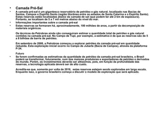 Camada Pré-Sal A camada pré-sal é um gigantesco reservatório de petróleo e gás natural, localizado nas Bacias de Santos, Campos e Espírito Santo (região litorânea entre os estados de Santa Catarina e o Espírito Santo). Estas reservas estão localizadas abaixo da camada de sal (que podem ter até 2 km de espessura). Portanto, se localizam de 5 a 7 mil metros abaixo do nível do mar. Informações importantes sobre a camada pré-sal  Estas reservas se formaram há, aproximadamente, 100 milhões de anos, a partir da decomposição de materiais orgânicos. Os técnicos da Petrobras ainda não conseguiram estimar a quantidade total de petróleo e gás natural contidos na camada pré-sal. No Campo de Tupi, por exemplo, a estimativa é de que as reservas são de 5 a 8 bilhões de barris de petróleo. Em setembro de 2008, a Petrobras começou a explorar petróleo da camada pré-sal em quantidade reduzida. Esta exploração inicial ocorre no Campo de Jubarte (Bacia de Campos), através da plataforma P-34. Futuro  Se forem confirmadas as estimativas da quantidade de petróleo da camada pré-sal brasileira, o Brasil poderá se transformar, futuramente, num dos maiores produtores e exportadores de petróleo e derivados do mundo. Porém, os investimentos deverão ser altíssimos, pois, em função da profundidade das reservas, a tecnologia aplicada deverá ser de alto custo. Acredita-se que, somente por volta de 2016,  estas reservas estejam sendo exploradas em larga escala. Enquanto isso, o governo brasileiro começa a discutir o modelo de exploração que será aplicado. 
