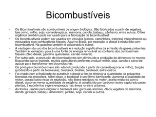 Bicombustíveis Os Bicombustíveis são combustíveis de origem biológica. São fabricados a partir de vegetais, tais como, milho, soja, cana-de-açúcar, mamona, canola, babaçu, cânhamo, entre outros. O lixo orgânico também pode ser usado para a fabricação de bicombustível.  Os bicombustíveis podem ser usados em veículos (carros, caminhões, tratores) integralmente ou misturados com combustíveis fósseis. Aqui no Brasil, por exemplo, o diesel é misturado com bicombustível. Na gasolina também é adicionado o etanol.  A vantagem do uso dos bicombustíveis é a redução significativa da emissão de gases poluentes. Também é vantajoso, pois é uma fonte de energia renovável ao contrário dos combustíveis fósseis (óleo diesel, gasolina querosene, carvão mineral).  Por outro lado, a produção de bicombustíveis tem diminuído a produção de alimentos no mundo. Buscando lucros maiores, muitos agricultores preferem produzir milho, soja, canola e cana-de-açúcar para transformar em bicombustível.   Os principais bicombustíveis são: etanol (produzido a partir da cana-de-açúcar e milho), biogás (produzido a partir da biomassa), bioetanol, bioéter, biodiesel, entre outros. Foi criado com a finalidade de substituir o diesel a fim de diminuir a quantidade de poluentes liberados na atmosfera. Além disso, o biodiesel é um ótimo lubrificante, aumenta a qualidade do motor, possui baixo risco de explosão, não libera resíduos no motor, aceita misturas com o diesel, absorve menor quantidade de oxigênio, é constituído por carbono neutro capturado pelas plantas, é econômico e gera empregos nas áreas rurais e urbanas.  As fontes usadas para originar o biodiesel são: gorduras animais, óleos vegetais de mamona, dendê, girassol, babaçu, amendoim, pinhão, soja, canola e outros.  