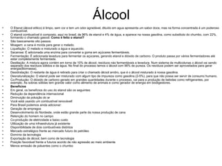 Álcool O Etanol (álcool etílico) é limpo, sem cor e tem um odor agradável, diluído em agua apresenta um sabor doce, mas na forma concentrada é um poderoso combustível. O etanol combustível é composto, aqui no brasil, de 96% de etanol e 4% de água, e aparece na nossa gasolina, como substituto do chumbo, com 22%, formando o chamado gasool.  Como é feito o etanol? São basicamente oito passos: Moagem: a cana é moída para gerar o melado. Liquefação: O melado e misturado a água e aquecido. Sacarose: É adicionada uma enzima para converter a goma em açúcares fermentáveis. Fermentação: É adicionada levedura para fermentar os açúcares, gerando etanol e dióxido de carbono. O produto passa por vários fermentadores até estar completamente fermentada. Destilação: A mistura agora contém em torno de 10% de álcool, resíduos náo fermentáveis e levedura. Num sistema de multicolunas o álcool vai sendo separado dos resíduos sólidos e da água. No final do processo temos o álcool com 96% de pureza. Os resíduos podem ser aproveitados para gerar energia(Biomassa). Desidratação: O restante de água é retirado para criar o chamado álcool anídro, que é o álcool misturado à nossa gasolina. Desnaturalização: O etanol pode ser misturado com algum tipo de impureza como gasolina (2-5%), para que não possa ser servir de consumo humano. Co-Produção: O dióxido de carbono gerado em grandes quantidades durante o processo, vai para a produção de bebidas como refrigerantes, por exemplo. As sobras sólidas tem grande valor como alimento de animais e como gerador de energia em biodigestores. Benefícios Em geral, os benefícios do uso do etanol são os seguintes: Redução da dependência internacional Diminuição da poluição do ar Você está usando um combustível renovável! Para Brasil podemos ainda adicionar: Geração de empregos Desenvolvimento do Nordeste, onde estão grande parte da nossa produção de cana Retenção do homem no campo Co-produção de eletricidade a baixo custo Utilização de uma infraestrutura já existente Disponibilidade de dois combustíveis distintos Mercado extratégico frente ao mercado futuro do petróleo Domínio da tecnologia Exportação de álcool, bem como de tecnologia Posição favorável frente a futuros acordo de não agressão ao meio ambiente Menos emissão de poluentes como o chumbo 