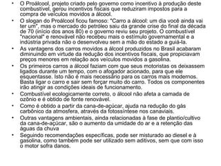 O Proálcool, projeto criado pelo governo como incentivo à produção deste combustível, gerou incentivos fiscais que reduziram impostos para a compra de veículos movidos a álcool.  O slogan do Proálcool ficou famoso: "Carro a álcool: um dia você ainda vai ter um", mas o mercado do petróleo saiu da grande crise do final da década de 70 (início dos anos 80) e o governo reviu seu projeto. O combustível "nacional" e renovável não recebeu mais o estímulo governamental e a indústria privada não o desenvolveu sem a mão do estado a guiá-la.  As vantagens dos carros movidos a álcool produzidos no Brasil acabaram diminuindo em virtude da redução dos incentivos fiscais, que propiciavam preços menores em relação aos veículos movidos a gasolina.  Os primeiros carros a álcool faziam com que seus motoristas os deixassem ligados durante um tempo, com o afogador acionado, para que ele esquentasse. Isto não é mais necessário para os carros mais modernos. Basta ligar o carro e sair sem forçar muito do carro. Todos os componentes irão atingir as condições ideais de funcionamento.  Combustível ecologicamente correto, o álcool não afeta a camada de ozônio e é obtido de fonte renovável.  Como é obtido a partir da cana-de-açúcar, ajuda na redução do gás carbônico da atmosfera, através da fotossíntese nos canaviais.  Outras vantagens ambientais, ainda relacionadas à fase de plantio/cultivo da cana-de-açúcar, são o aumento da umidade do ar e a retenção das águas da chuva  Seguindo recomendações específicas, pode ser misturado ao diesel e à gasolina, como também pode ser utilizado sem aditivos, sem que com isso o motor sofra danos.  