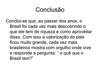 Conclusão Conclui-se que, ao passar dos anos, o Brasil foi cada vez mais descobrindo o que ele tem de riqueza e como aproveitar disso. Com isso a valorização do pais ficou muito grande, cada vez mais brasileiros mostra com orgulho onde vive e responde a pergunta: “ o quê que o Brasil tem?” 