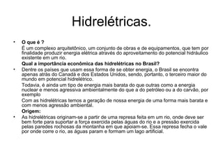 Hidrelétricas. O que é ? É um complexo arquitetônico, um conjunto de obras e de equipamentos, que tem por finalidade produzir energia elétrica através do aproveitamento do potencial hidráulico existente em um rio. Qual a importância econômica das hidrelétricas no Brasil? Dentre os países que usam essa forma de se obter energia, o Brasil se encontra apenas atrás do Canadá e dos Estados Unidos, sendo, portanto, o terceiro maior do mundo em potencial hidrelétrico. Todavia, é ainda um tipo de energia mais barata do que outras como a energia nuclear e menos agressiva ambientalmente do que a do petróleo ou a do carvão, por exemplo Com as hidrelétricas temos a geração de nossa energia de uma forma mais barata e com menos agressão ambiental. Origem: As hidrelétricas originam-se a partir de uma represa feita em um rio, onde deve ser bem forte para suportar a força exercida pelas águas do rio e a pressão exercida pelas paredes rochosas da montanha em que apoiam-se. Essa represa fecha o vale por onde corre o rio, as águas param e formam um lago artificial.   