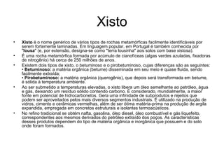 Xisto Xisto  é o nome genérico de vários tipos de rochas metamórficas facilmente identificáveis por serem fortemente laminadas. Em linguagem popular, em Portugal é também conhecida por " lousa " (e, por extensão, designa-se como "terra lousinha" aos solos com base xistosa). É uma rocha metamórfica formada por acúmulo de cianofíceas (algas verdes azuladas, fixadoras de nitrogênio) há cerca de 250 milhões de anos. Existem dois tipos de xisto, o betuminoso e o pirobetuminoso, cujas diferenças são as seguintes: •  Betuminoso:  a matéria orgânica (betume) disseminada em seu meio é quase fluida, sendo facilmente extraída; •  Pirobetuminoso:  a matéria orgânica (querogênio), que depois será transformada em betume, é sólida à temperatura ambiente.  Ao ser submetido a temperaturas elevadas, o xisto libera um óleo semelhante ao petróleo, água e gás, deixando um resíduo sólido contendo carbono. É considerado, mundialmente, a maior fonte em potencial de hidrocarbonetos. Gera uma infinidade de subprodutos e rejeitos que podem ser aproveitados pelos mais diversos segmentos industriais. É utilizado na produção de vidros, cimento e cerâmicas vermelhas, além de ser ótima matéria-prima na produção de argila expandida, empregada em concretos estruturais e isolantes termoacústicos.  No refino tradicional se obtém nafta, gasolina, óleo diesel, óleo combustível e gás liquefeito, correspondentes aos mesmos derivados do petróleo extraído dos poços. As características desses produtos dependem do tipo de matéria orgânica e inorgânica que possuem e do solo onde foram formados.  