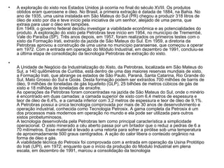A exploração do xisto nos Estados Unidos já ocorria no final do século XVIII. Os produtos obtidos eram querosene e óleo. No Brasil, a primeira extração é datada de 1884, na Bahia. No ano de 1935, uma usina instalada em São Mateus do Sul (PR) chegou a produzir 318 litros de óleo de xisto por dia e teve início pela iniciativa de um senhor, aleijado de uma perna, que extraia para usar o óleo em lampiões. Em 1949, o governo federal decidiu investigar a viabilidade econômica e as potencialidades do produto. A exploração do xisto pela Petrobras teve início em 1954, no município de Tremembé, Vale do Paraíba (SP). Três anos depois, em 1957, foram realizados os primeiros testes com o xisto da Formação Irati, extraído da jazida de São Mateus do Sul. Em 1959, a diretoria da Petrobras aprovou a construção de uma usina no município paranaense, que começou a operar em 1972. Com a entrada em operação do Módulo Industrial, em dezembro de 1991, concluiu-se a última etapa de consolidação da tecnologia Petrobras de extração do xisto. A Unidade de Negócio da Industrialização do Xisto, da Petrobras, localizada em São Mateus do Sul, a 140 quilômetros de Curitiba, está dentro de uma das maiores reservas mundiais de xisto, a Formação Irati, que abrange os estados de São Paulo, Paraná, Santa Catarina, Rio Grande do Sul, Mato Grosso do Sul e Goiás. Desta formação podem ser extraídos 700 milhões de barris de óleo, 9 milhões de toneladas de gás liquefeito (GLP), 25 bilhões de metros cúbicos de gás de xisto e 18 milhões de toneladas de enxofre. As operações da Petrobras foram concentradas na jazida de São Mateus do Sul, onde o minério é encontrado em duas camadas: a camada superior de xisto com 6,4 metros de espessura e teor de óleo de 6,4%, e a camada inferior com 3,2 metros de espessura e teor de óleo de 9,1%. A Petrobras possui a única tecnologia comprovada por mais de 30 anos de desenvolvimento e operação industrial, conhecida como Tecnologia Petrosix. A gama completa da Petrosix é um dos processos mais modernos em operação no mundo e ela pode ser utilizada para outros xistos pirobetuminosos. A tecnologia desenvolvida pela Petrobras tem como principal característica a simplicidade operacional. O xisto minerado a céu aberto passa por um britador que o reduz a pedras de 6 a 70 milímetros. Esse material é levado a uma retorta para sofrer a pirólise sob uma temperatura de aproximadamente 500 graus centígrados. A ação do calor libera o conteúdo orgânico na forma de óleo e gás. A viabilidade técnica do Petrosix foi comprovada com a entrada em operação da Usina Protótipo do Irati (UPI), em 1972; enquanto que o início da produção do Modulo Industrial em plena escala, em dezembro de 1991, marcou a consolidação da tecnologia  