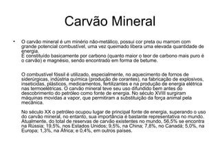 Carvão Mineral O carvão mineral é um minério não-metálico, possui cor preta ou marrom com grande potencial combustível, uma vez queimado libera uma elevada quantidade de energia.  É constituído basicamente por carbono (quanto maior o teor de carbono mais puro é o carvão) e magnésio, sendo encontrado em forma de betume.  O combustível fóssil é utilizado, especialmente, no aquecimento de fornos de siderúrgicas, indústria química (produção de corantes), na fabricação de explosivos, inseticidas, plásticos, medicamentos, fertilizantes e na produção de energia elétrica nas termoelétricas. O carvão mineral teve seu uso difundido bem antes do descobrimento do petróleo como fonte de energia. No século XVIII surgiram máquinas movidas a vapor, que permitiram a substituição da força animal pela mecânica.  No século XX o petróleo ocupou lugar de principal fonte de energia, superando o uso do carvão mineral, no entanto, sua importância é bastante representativa no mundo. Atualmente, do total de reservas de carvão existentes no mundo, 56,5% se encontra na Rússia; 19,5%, nos Estados Unidos; 9,5%, na China; 7,8%, no Canadá; 5,0%, na Europa; 1,3%, na África; e 0,4%, em outros países. 