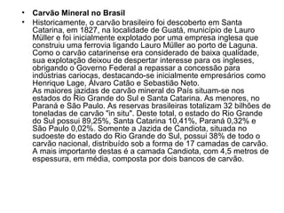 Carvão Mineral no Brasil  Historicamente, o carvão brasileiro foi descoberto em Santa Catarina, em 1827, na localidade de Guatá, município de Lauro Müller e foi inicialmente explotado por uma empresa inglesa que construiu uma ferrovia ligando Lauro Müller ao porto de Laguna. Como o carvão catarinense era considerado de baixa qualidade, sua explotação deixou de despertar interesse para os ingleses, obrigando o Governo Federal a repassar a concessão para indústrias cariocas, destacando-se inicialmente empresários como Henrique Lage, Álvaro Catão e Sebastião Neto. As maiores jazidas de carvão mineral do País situam-se nos estados do Rio Grande do Sul e Santa Catarina. As menores, no Paraná e São Paulo. As reservas brasileiras totalizam 32 bilhões de toneladas de carvão "in situ". Deste total, o estado do Rio Grande do Sul possui 89,25%, Santa Catarina 10,41%, Paraná 0,32% e São Paulo 0,02%. Somente a Jazida de Candiota, situada no sudoeste do estado do Rio Grande do Sul, possui 38% de todo o carvão nacional, distribuído sob a forma de 17 camadas de carvão. A mais importante destas é a camada Candiota, com 4,5 metros de espessura, em média, composta por dois bancos de carvão. 