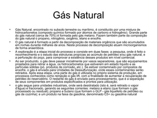 Gás Natural Gás Natural, encontrado no subsolo terrestre ou marítimo, é constituído por uma mistura de hidrocarbonetos (composto químico formado por átomos de carbono e hidrogênio). Grande parte do gás natural (cerca de 70%) é formada pelo gás metano. Fazem também parte da composição do gás natural o propano, nitrogênio, oxigênio, etano e enxofre. O gás natural é formado a partir da decomposição de materiais orgânicos que são acumulados em rochas durante milhares de anos. Neste processo de decomposição atuam microorganismos de forma anaeróbica.  A exploração é a etapa inicial do processo e consiste em duas fases: a pesquisa, onde é feito o reconhecimento e o estudo das estruturas propícias ao acúmulo de petróleo e/ou gás natural, e a perfuração do poço, para comprovar a existência desses produtos em nível comercial. Ao ser produzido, o gás deve passar inicialmente por vasos separadores, que são equipamentos projetados para retirar a água, os hidrocarbonetos que estiverem em estado líquido e as partículas sólidas (pó, produtos de corrosão, etc.). Se estiver contaminado por compostos de enxofre, o gás é enviado para Unidades de Dessulfurização, onde esses contaminantes serão retirados. Após essa etapa, uma parte do gás é utilizada no próprio sistema de produção, em processos conhecidos como reinjeção e gás lift, com a finalidade de aumentar a recuperação de petróleo do reservatório. O restante do gás é enviado para processamento, que é a separação de seus componentes em produtos especificados e prontos para utilização. o gás segue para unidades industriais, onde será desidratado (isto é, será retirado o vapor d'água) e fracionado, gerando as seguintes correntes: metano e etano (que formam o gás processado ou residual); propano e butano (que formam o GLP - gás liquefeito de petróleo ou gás de cozinha); e um produto na faixa da gasolina, denominado C5+ ou gasolina natural  