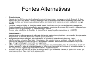 Fontes Alternativas Energia hídrica   Nas usinas hidrelétricas, a energia elétrica tem como fonte principal a energia proveniente da queda de água represada a uma certa altura. A energia potencial que a água tem na parte alta da represa é transformada em energia cinética, que faz com que as pás da turbina girem, acionando o eixo do gerador, produzindo energia elétrica.  Utiliza-se a energia hídrica no Brasil em grande escala, devido aos grandes mananciais de água existentes.  Atualmente estão sendo discutidas fontes alternativas para a produção de energia elétrica, pois a falta de chuvas está causando um grande déficit na oferta de energia elétrica.  A maior usina hidrelétrica do Brasil é a de Itaipu (Foz de Iguaçu) que tem capacidade de 12600 MW   Energia térmica   Nas usinas termoelétricas a energia elétrica é obtida pela queima de combustíveis, como carvão, óleo, derivados do petróleo e, atualmente, também a cana de açúcar (biomassa).  A produção de energia elétrica é realizada através da queima do combustível que aquece a água, transformando-a em vapor. Este vapor é conduzido a alta pressão por uma tubulação e faz girar as pás da turbina, cujo eixo está acoplado ao gerador. Em seguida o vapor é resfriado retornando ao estado líquido e a água é reaproveitada, para novamente ser vaporizada.  Vários cuidados precisam ser tomados tais como: os gases provenientes da queima do combustível devem ser filtrados, evitando a poluição da atmosfera local; a água aquecida precisa ser resfriada ao ser devolvida para os rios porque várias espécies aquáticas não resistem a altas temperaturas.  No Brasil este é o segundo tipo de fonte de energia elétrica que está sendo utilizado, e agora, com a crise que estamos vivendo, é a que mais tende a se expandir.  