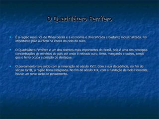 O Quadrilátero Ferrífero É a região mais rica de Minas Gerais e a economia é diversificada e bastante industrializada. Foi importante pólo aurífero na época do ciclo do ouro. O Quadrilátero Ferrífero é um dos distritos mais importantes do Brasil, pois é uma das principais concentrações de minérios do país por onde é retirado ouro, ferro, manganês e outros, sendo que o ferro ocupa a posição de destaque. O povoamento teve início com a mineração no século XVII. Com a sua decadência, no fim do século XVIII, a região ficou estagnada. No fim do século XIX, com a fundação de Belo Horizonte, houve um novo surto de povoamento. 