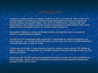 O Projeto Jarí Instalado no Estado do Pará, na margem direita do rio Jarí, foi iniciado em 1967, e tinha como principal objetivo a substituição da floresta tropical heterogênea por plantio homogêneo de  Gmelina arborea , uma espécie asiática. Isso serviria a matéria prima ( celulose) que seria beneficiada em uma indústria localizada no porto de Munguba. O projeto também tinha outros objetivos como a plantação de arroz em várzeas criação de gado,etc. Desenvolveu trabalhos no campo da Biologia voltados principalmente para a produção de  Gmelina  e outras espécies de plantas. O projeto Jarí foi o responsável pelo surgimento e consolidação de núcleos populacionais dos quais destacam – se a cidade do Monte Dourado, no Pará, hoje com mais de 20.000 habitantes e o chamado Beiradão, no lado do Amapá O único dono do projeto, o norte americano Daniel K. Ludwig, investiu mais de 750 milhões de dólares, declarava – se proprietário de 1.200.000 hectares de terras compradas ao preço de 2,50 dólares por hectare. Atualmente, dos 120.000 hectares de plantações florestais do projeto Jarí (atual Companhia do Monte Dourado), apenas 20% são constituídos de  Gmelina ; as outras espécies utilizadas são eucalipto (70%) e pinus (10%).   