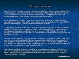 Minério de Ferro O minério de ferro é abundante no mundo, porém as jazidas concentram- se em poucos países, sendo que apenas cinco detêm 77% das ocorrências totais. O Brasil possui 8,3% das reservas totais, a quinta maior do mundo, equivalente a 17 bilhões de t. As reservas do Brasil e da Austrália apresentam o maior teor de ferro contido, da ordem de 60%. A Companhia Vale do Rio Doce- CRVD, privatizada em maio de 1997, é a maior produtora e exportadora mundial de minério de ferro, à frente das empresas australianas Hamersley e BHP, respectivamente segunda e terceira maiores exportadoras mundiais. As exportações brasileiras de minério de ferro, que representam em torno de 70% da produção nacional, atingiram cerca de 130 milhões de t em 1996, equivalentes a US$ 2668 milhões. O aumento da receita nas exportações de minério de ferro, em 1996, foi de 5,4%, apesar da redução no volume exportado, refletindo um aumento de 6,6% nos preços médios praticados em relação ao ano anterior. O minério de ferro apresenta grande importância para a balança comercial brasileira, visto ser o maior item da pauta de exportações do país, após os produtos siderúrgicos. As exportações de minério de ferro  atingiram US$ 2,7 bilhões em 1996, cerca de 5,7% do total exportado pelo Brasil no valor de US$ 47 bilhões, sendo, também, este produto o de maior peso nas exportações do setor mínero-metalúrgico, com participação de 45%. Para melhorar a posição competitiva brasileira no mercado internacional de minério de ferro, além do aumento da oferta de pelotas, o país necessita realizar investimentos em ferrovias e portos, considerando ser o setor altamente dependente da eficiência e dos custos da infra-estrutura ferroviária e portuária. Eluana Campos 