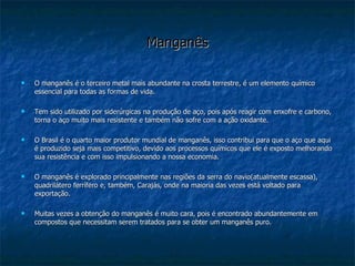 Manganês O manganês é o terceiro metal mais abundante na crosta terrestre, é um elemento químico essencial para todas as formas de vida. Tem sido utilizado por siderúrgicas na produção de aço, pois após reagir com enxofre e carbono, torna o aço muito mais resistente e também não sofre com a ação oxidante. O Brasil é o quarto maior produtor mundial de manganês, isso contribui para que o aço que aqui é produzido seja mais competitivo, devido aos processos químicos que ele é exposto melhorando sua resistência e com isso impulsionando a nossa economia. O manganês é explorado principalmente nas regiões da serra do navio(atualmente escassa), quadrilátero ferrífero e, também, Carajás, onde na maioria das vezes está voltado para exportação. Muitas vezes a obtenção do manganês é muito cara, pois é encontrado abundantemente em compostos que necessitam serem tratados para se obter um manganês puro. 
