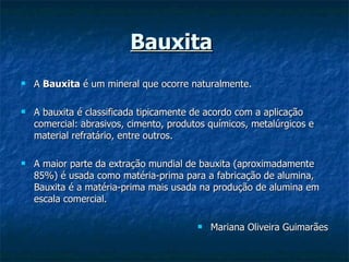 Bauxita   A  Bauxita  é um mineral que ocorre naturalmente. A bauxita é classificada tipicamente de acordo com a aplicação comercial: abrasivos, cimento, produtos químicos, metalúrgicos e material refratário, entre outros. A maior parte da extração mundial de bauxita (aproximadamente 85%) é usada como matéria-prima para a fabricação de alumina, Bauxita é a matéria-prima mais usada na produção de alumina em escala comercial.   Mariana Oliveira Guimarães 