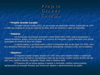 Projeto   Grande   Carajás Projeto Grande Carajás: O Projeto Grande Carajás (PGC), foi um projeto de exploração mineral, implantado de 1979 a 1986, que engloba as terras do sudoeste do Pará, norte de Tocantins e oeste do Maranhão. História: Um funcionário da empresa americana  United States Steel (USS),  estava pesquisando o subsolo amazônico, desde o início dos anos 60, a procura de manganês, quando descobriu uma grande quantidade de minério de ferro em Carajás. A reserva passou a ser divida entre a  USS  e a Companhia Vale do Rio Doce. Em 1970, criou-se a Amazônia Mineração S.A., que associava empresas estrangeiras, inclusive a  USS,  com a brasileira. Objetivo: O Programa Grande Carajás, lançado em 1979, tinha como objetivo realizar a exploração integrada dos recursos da reserva. Considerada a mais rica do mundo, contém minério de ferro de alto teor, ouro, estanho, bauxita, manganês, níquel, cobre e minérios raros.  O Programa não se limitou apenas a explorar a mineração, existiam outros projetos agropecuários de extração florestal, que tinham por objetivo o desenvolvimento da região. 