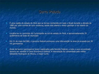 Serra Pelada É uma região do estado do Pará que se tornou conhecida em todo o Brasil durante a década de 1980 por uma corrida de ouro moderna, tendo sido aberta o maior garimpo a céu aberto do mundo. Localiza-se no município de Curionópolis ao sul do estado do Pará, a aproximadamente 35 quilômetros da sede do município Em 21 de maio de1980, o governo federal promoveu uma intervenção na área já ocupada por 30 mil garimpeiros. Áreas de lavra e garimpeiros foram registrados pela Receita Federal, e todo o ouro encontrado deveria ser vendido à Caixa Econômica Federal. A intervenção foi comandada pelo militar  Sebastião Rodrigues de Moura, o major Curió.  