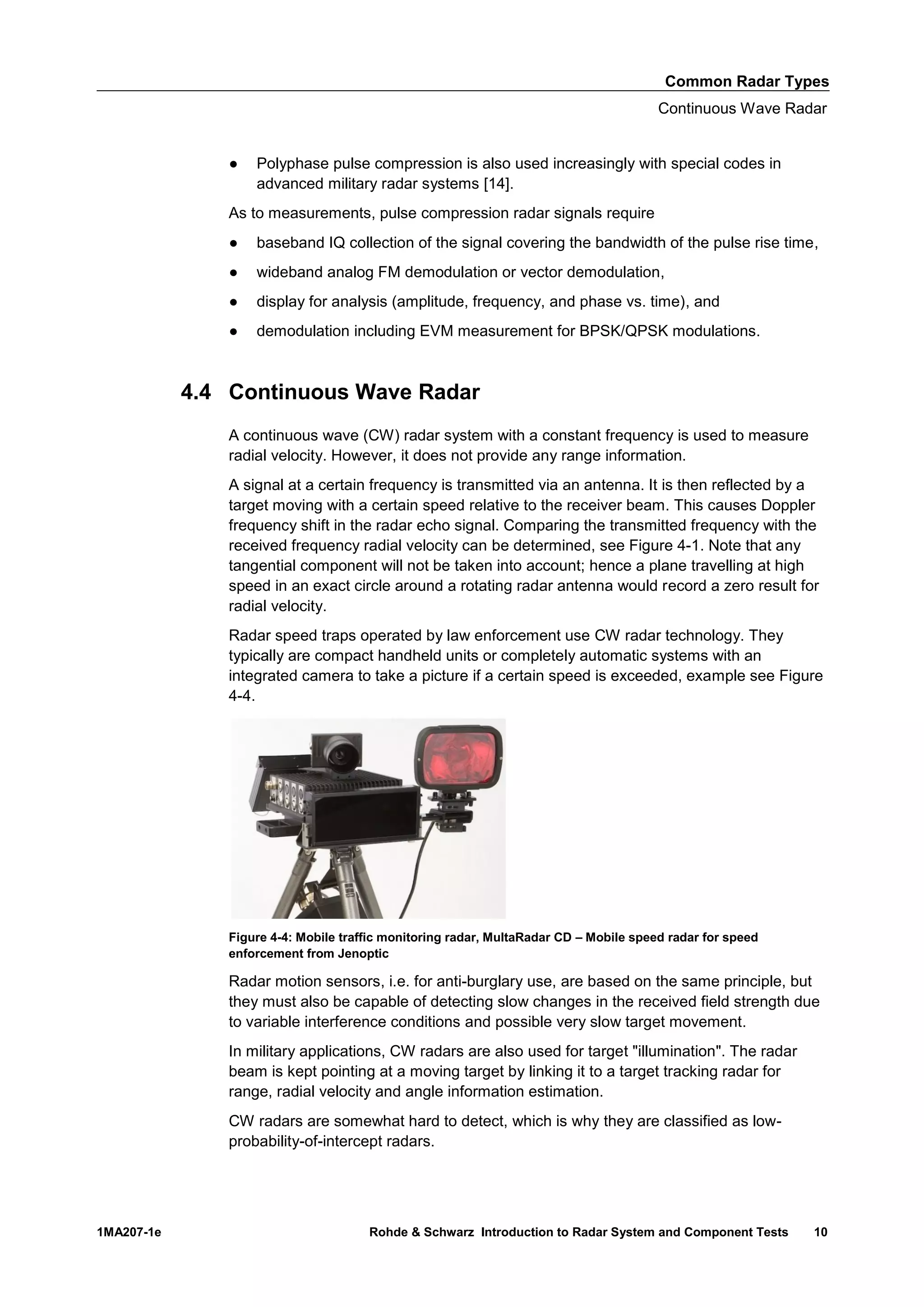 Common Radar Types
Continuous Wave Radar
1MA207-1e Rohde & Schwarz Introduction to Radar System and Component Tests 10
● Polyphase pulse compression is also used increasingly with special codes in
advanced military radar systems [14].
As to measurements, pulse compression radar signals require
● baseband IQ collection of the signal covering the bandwidth of the pulse rise time,
● wideband analog FM demodulation or vector demodulation,
● display for analysis (amplitude, frequency, and phase vs. time), and
● demodulation including EVM measurement for BPSK/QPSK modulations.
4.4 Continuous Wave Radar
A continuous wave (CW) radar system with a constant frequency is used to measure
radial velocity. However, it does not provide any range information.
A signal at a certain frequency is transmitted via an antenna. It is then reflected by a
target moving with a certain speed relative to the receiver beam. This causes Doppler
frequency shift in the radar echo signal. Comparing the transmitted frequency with the
received frequency radial velocity can be determined, see Figure 4-1. Note that any
tangential component will not be taken into account; hence a plane travelling at high
speed in an exact circle around a rotating radar antenna would record a zero result for
radial velocity.
Radar speed traps operated by law enforcement use CW radar technology. They
typically are compact handheld units or completely automatic systems with an
integrated camera to take a picture if a certain speed is exceeded, example see Figure
4-4.
Figure 4-4: Mobile traffic monitoring radar, MultaRadar CD – Mobile speed radar for speed
enforcement from Jenoptic
Radar motion sensors, i.e. for anti-burglary use, are based on the same principle, but
they must also be capable of detecting slow changes in the received field strength due
to variable interference conditions and possible very slow target movement.
In military applications, CW radars are also used for target "illumination". The radar
beam is kept pointing at a moving target by linking it to a target tracking radar for
range, radial velocity and angle information estimation.
CW radars are somewhat hard to detect, which is why they are classified as low-
probability-of-intercept radars.
 