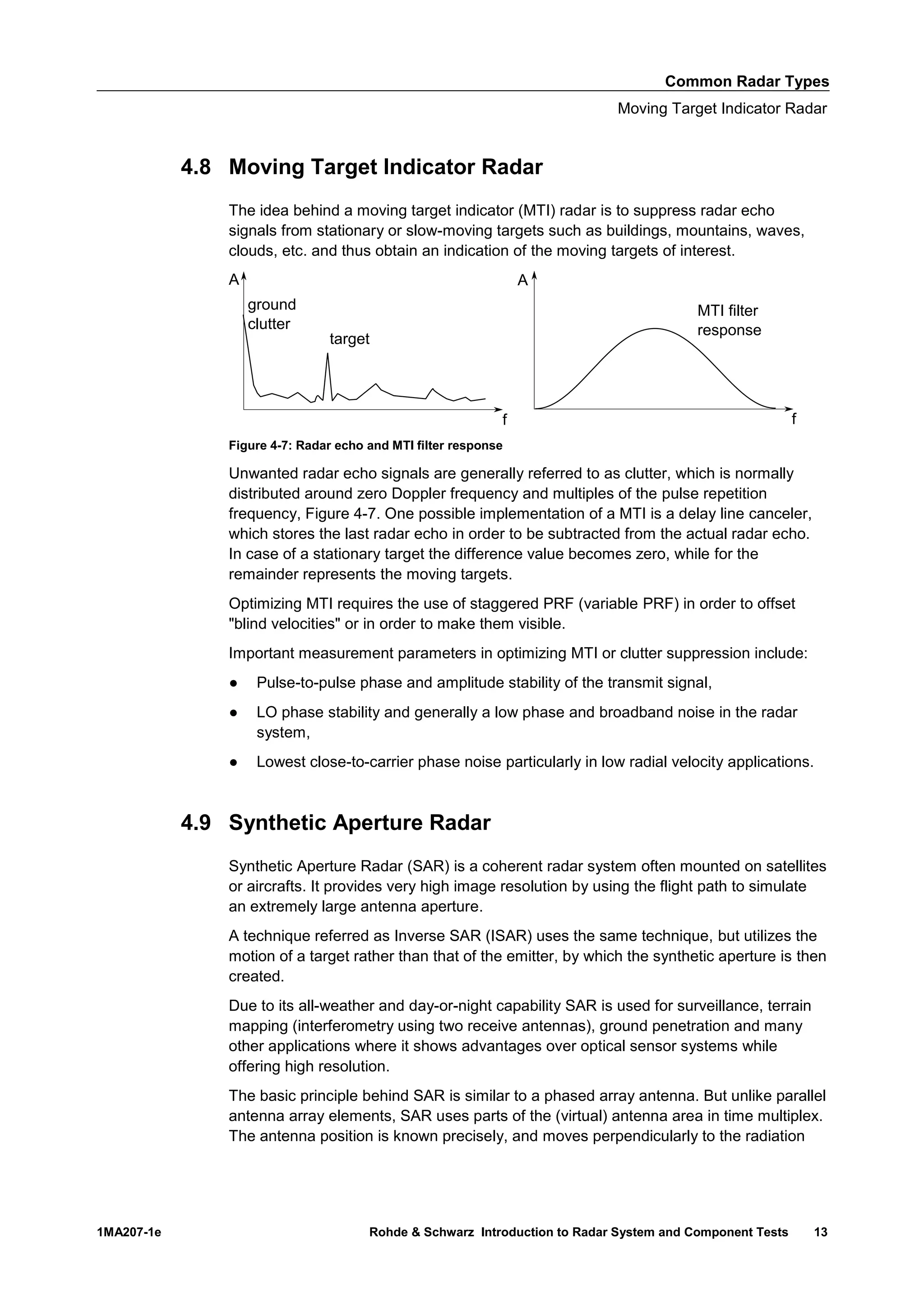 Common Radar Types
Moving Target Indicator Radar
1MA207-1e Rohde & Schwarz Introduction to Radar System and Component Tests 13
4.8 Moving Target Indicator Radar
The idea behind a moving target indicator (MTI) radar is to suppress radar echo
signals from stationary or slow-moving targets such as buildings, mountains, waves,
clouds, etc. and thus obtain an indication of the moving targets of interest.
Figure 4-7: Radar echo and MTI filter response
Unwanted radar echo signals are generally referred to as clutter, which is normally
distributed around zero Doppler frequency and multiples of the pulse repetition
frequency, Figure 4-7. One possible implementation of a MTI is a delay line canceler,
which stores the last radar echo in order to be subtracted from the actual radar echo.
In case of a stationary target the difference value becomes zero, while for the
remainder represents the moving targets.
Optimizing MTI requires the use of staggered PRF (variable PRF) in order to offset
"blind velocities" or in order to make them visible.
Important measurement parameters in optimizing MTI or clutter suppression include:
● Pulse-to-pulse phase and amplitude stability of the transmit signal,
● LO phase stability and generally a low phase and broadband noise in the radar
system,
● Lowest close-to-carrier phase noise particularly in low radial velocity applications.
4.9 Synthetic Aperture Radar
Synthetic Aperture Radar (SAR) is a coherent radar system often mounted on satellites
or aircrafts. It provides very high image resolution by using the flight path to simulate
an extremely large antenna aperture.
A technique referred as Inverse SAR (ISAR) uses the same technique, but utilizes the
motion of a target rather than that of the emitter, by which the synthetic aperture is then
created.
Due to its all-weather and day-or-night capability SAR is used for surveillance, terrain
mapping (interferometry using two receive antennas), ground penetration and many
other applications where it shows advantages over optical sensor systems while
offering high resolution.
The basic principle behind SAR is similar to a phased array antenna. But unlike parallel
antenna array elements, SAR uses parts of the (virtual) antenna area in time multiplex.
The antenna position is known precisely, and moves perpendicularly to the radiation
 