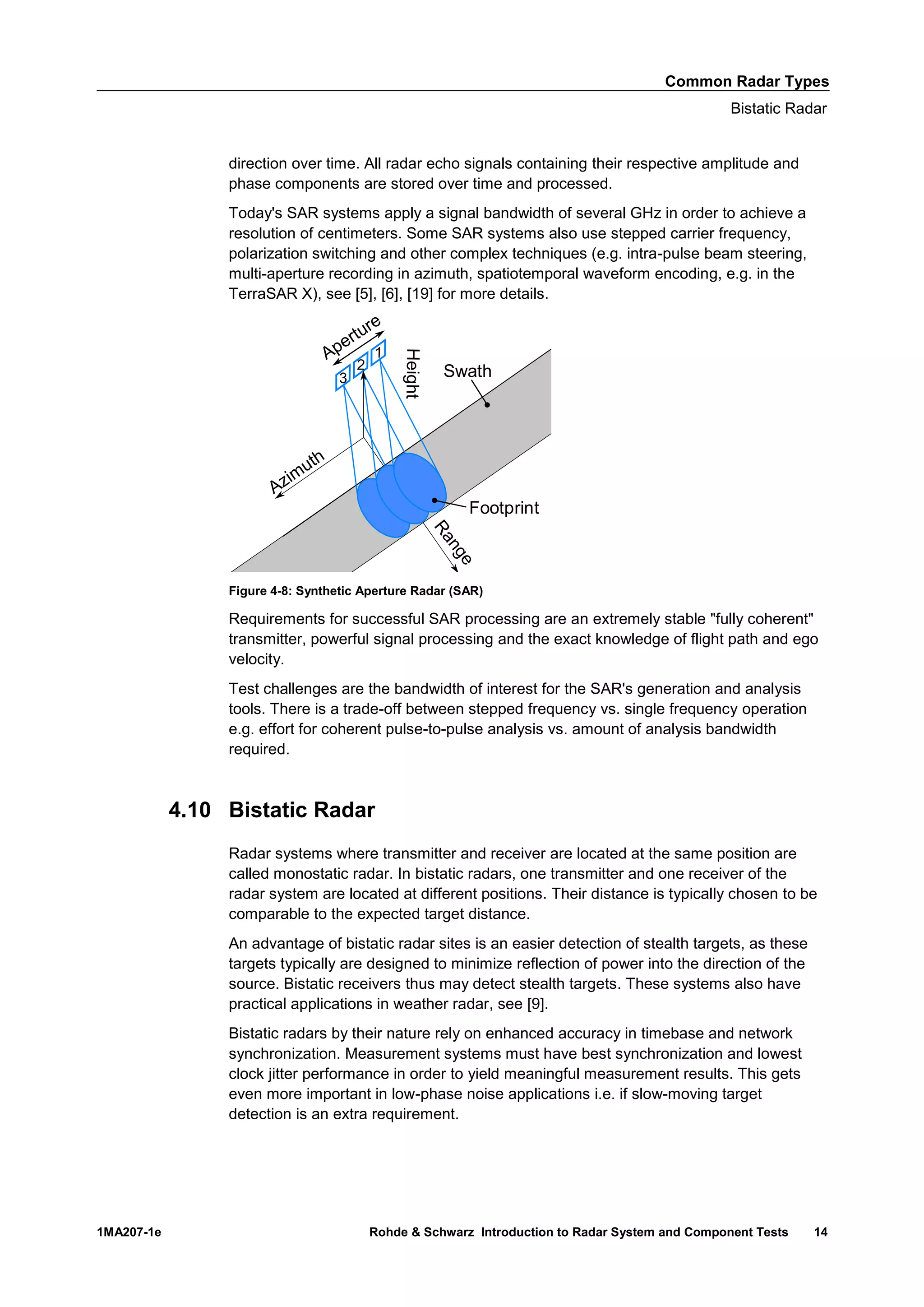 Common Radar Types
Bistatic Radar
1MA207-1e Rohde & Schwarz Introduction to Radar System and Component Tests 14
direction over time. All radar echo signals containing their respective amplitude and
phase components are stored over time and processed.
Today's SAR systems apply a signal bandwidth of several GHz in order to achieve a
resolution of centimeters. Some SAR systems also use stepped carrier frequency,
polarization switching and other complex techniques (e.g. intra-pulse beam steering,
multi-aperture recording in azimuth, spatiotemporal waveform encoding, e.g. in the
TerraSAR X), see [5], [6], [19] for more details.
Figure 4-8: Synthetic Aperture Radar (SAR)
Requirements for successful SAR processing are an extremely stable "fully coherent"
transmitter, powerful signal processing and the exact knowledge of flight path and ego
velocity.
Test challenges are the bandwidth of interest for the SAR's generation and analysis
tools. There is a trade-off between stepped frequency vs. single frequency operation
e.g. effort for coherent pulse-to-pulse analysis vs. amount of analysis bandwidth
required.
4.10 Bistatic Radar
Radar systems where transmitter and receiver are located at the same position are
called monostatic radar. In bistatic radars, one transmitter and one receiver of the
radar system are located at different positions. Their distance is typically chosen to be
comparable to the expected target distance.
An advantage of bistatic radar sites is an easier detection of stealth targets, as these
targets typically are designed to minimize reflection of power into the direction of the
source. Bistatic receivers thus may detect stealth targets. These systems also have
practical applications in weather radar, see [9].
Bistatic radars by their nature rely on enhanced accuracy in timebase and network
synchronization. Measurement systems must have best synchronization and lowest
clock jitter performance in order to yield meaningful measurement results. This gets
even more important in low-phase noise applications i.e. if slow-moving target
detection is an extra requirement.
Azimuth
Range
3
2
1
Height
Footprint
Swath
Aperture
 