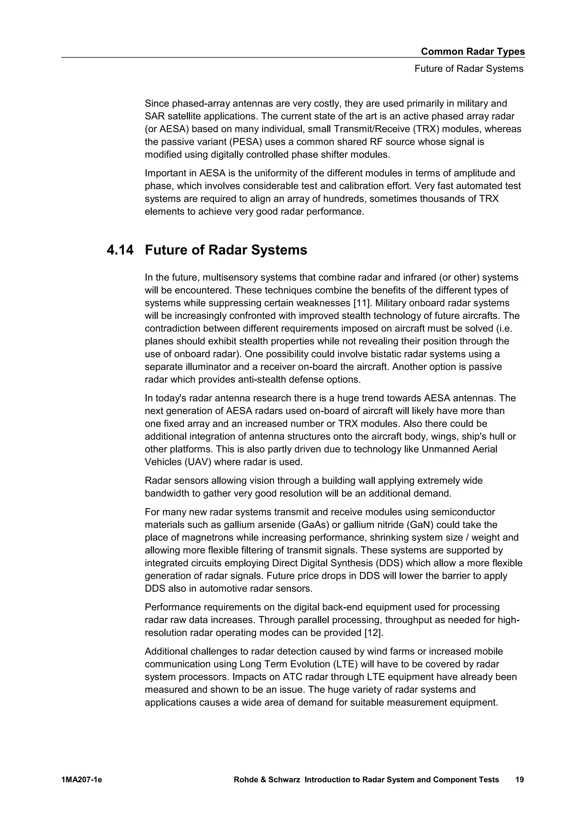 Common Radar Types
Future of Radar Systems
1MA207-1e Rohde & Schwarz Introduction to Radar System and Component Tests 19
Since phased-array antennas are very costly, they are used primarily in military and
SAR satellite applications. The current state of the art is an active phased array radar
(or AESA) based on many individual, small Transmit/Receive (TRX) modules, whereas
the passive variant (PESA) uses a common shared RF source whose signal is
modified using digitally controlled phase shifter modules.
Important in AESA is the uniformity of the different modules in terms of amplitude and
phase, which involves considerable test and calibration effort. Very fast automated test
systems are required to align an array of hundreds, sometimes thousands of TRX
elements to achieve very good radar performance.
4.14 Future of Radar Systems
In the future, multisensory systems that combine radar and infrared (or other) systems
will be encountered. These techniques combine the benefits of the different types of
systems while suppressing certain weaknesses [11]. Military onboard radar systems
will be increasingly confronted with improved stealth technology of future aircrafts. The
contradiction between different requirements imposed on aircraft must be solved (i.e.
planes should exhibit stealth properties while not revealing their position through the
use of onboard radar). One possibility could involve bistatic radar systems using a
separate illuminator and a receiver on-board the aircraft. Another option is passive
radar which provides anti-stealth defense options.
In today's radar antenna research there is a huge trend towards AESA antennas. The
next generation of AESA radars used on-board of aircraft will likely have more than
one fixed array and an increased number or TRX modules. Also there could be
additional integration of antenna structures onto the aircraft body, wings, ship's hull or
other platforms. This is also partly driven due to technology like Unmanned Aerial
Vehicles (UAV) where radar is used.
Radar sensors allowing vision through a building wall applying extremely wide
bandwidth to gather very good resolution will be an additional demand.
For many new radar systems transmit and receive modules using semiconductor
materials such as gallium arsenide (GaAs) or gallium nitride (GaN) could take the
place of magnetrons while increasing performance, shrinking system size / weight and
allowing more flexible filtering of transmit signals. These systems are supported by
integrated circuits employing Direct Digital Synthesis (DDS) which allow a more flexible
generation of radar signals. Future price drops in DDS will lower the barrier to apply
DDS also in automotive radar sensors.
Performance requirements on the digital back-end equipment used for processing
radar raw data increases. Through parallel processing, throughput as needed for high-
resolution radar operating modes can be provided [12].
Additional challenges to radar detection caused by wind farms or increased mobile
communication using Long Term Evolution (LTE) will have to be covered by radar
system processors. Impacts on ATC radar through LTE equipment have already been
measured and shown to be an issue. The huge variety of radar systems and
applications causes a wide area of demand for suitable measurement equipment.
 